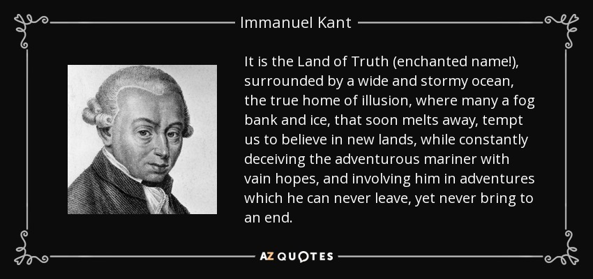 It is the Land of Truth (enchanted name!), surrounded by a wide and stormy ocean, the true home of illusion, where many a fog bank and ice, that soon melts away, tempt us to believe in new lands, while constantly deceiving the adventurous mariner with vain hopes, and involving him in adventures which he can never leave, yet never bring to an end. - Immanuel Kant