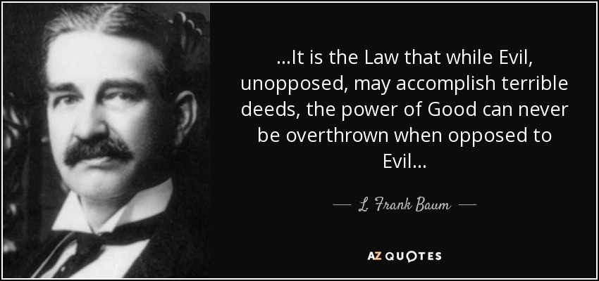 . . .It is the Law that while Evil, unopposed, may accomplish terrible deeds, the power of Good can never be overthrown when opposed to Evil. . . - L. Frank Baum