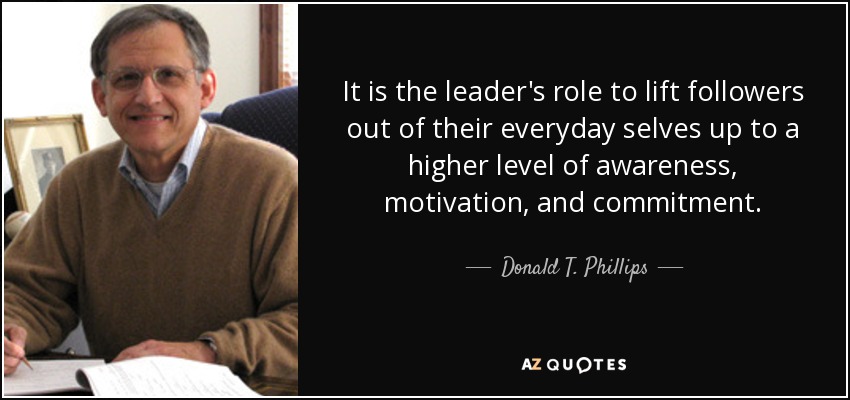 It is the leader's role to lift followers out of their everyday selves up to a higher level of awareness, motivation, and commitment. - Donald T. Phillips