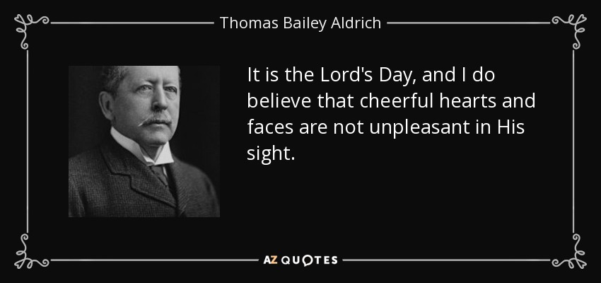 It is the Lord's Day, and I do believe that cheerful hearts and faces are not unpleasant in His sight. - Thomas Bailey Aldrich