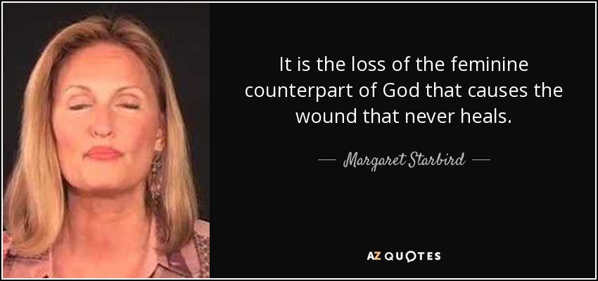 It is the loss of the feminine counterpart of God that causes the wound that never heals. - Margaret Starbird