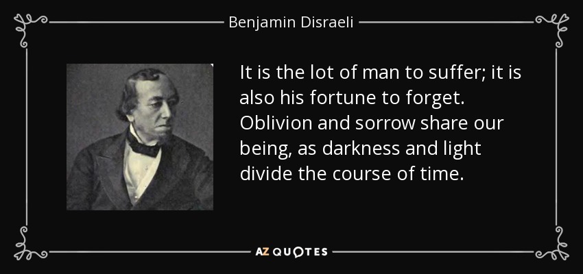 It is the lot of man to suffer; it is also his fortune to forget. Oblivion and sorrow share our being, as darkness and light divide the course of time. - Benjamin Disraeli