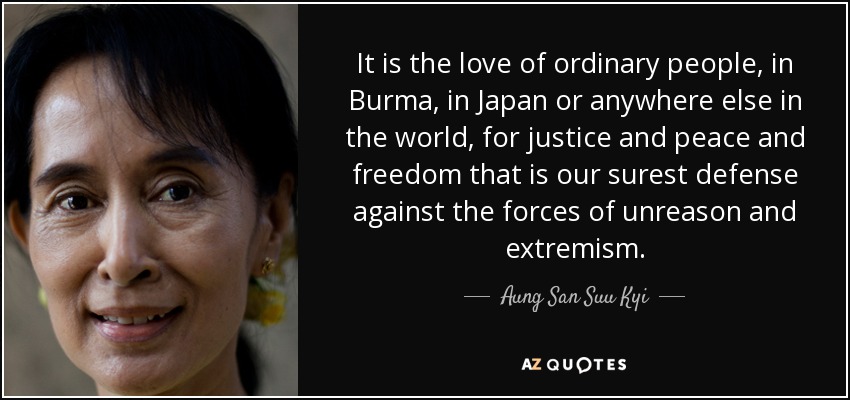 It is the love of ordinary people, in Burma, in Japan or anywhere else in the world, for justice and peace and freedom that is our surest defense against the forces of unreason and extremism. - Aung San Suu Kyi