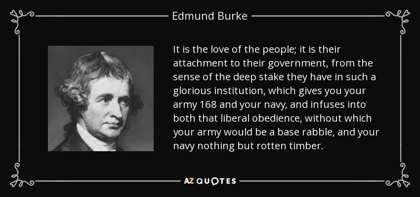 It is the love of the people; it is their attachment to their government, from the sense of the deep stake they have in such a glorious institution, which gives you your army 168 and your navy, and infuses into both that liberal obedience, without which your army would be a base rabble, and your navy nothing but rotten timber. - Edmund Burke
