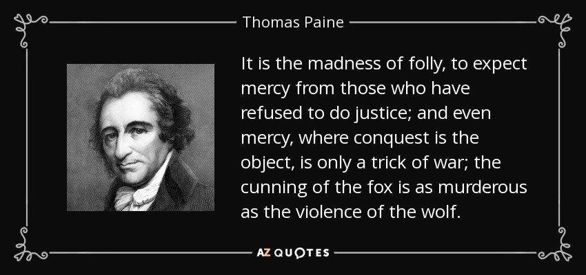 It is the madness of folly, to expect mercy from those who have refused to do justice; and even mercy, where conquest is the object, is only a trick of war; the cunning of the fox is as murderous as the violence of the wolf. - Thomas Paine