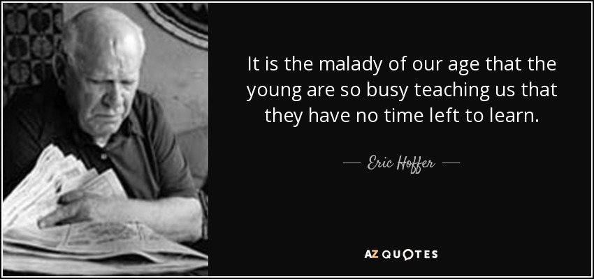 It is the malady of our age that the young are so busy teaching us that they have no time left to learn. - Eric Hoffer