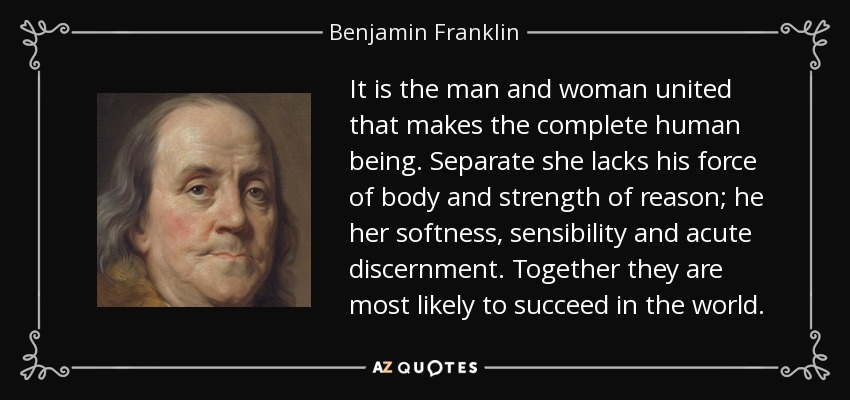 It is the man and woman united that makes the complete human being. Separate she lacks his force of body and strength of reason; he her softness, sensibility and acute discernment. Together they are most likely to succeed in the world. - Benjamin Franklin