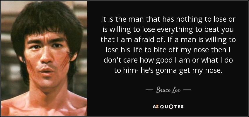 It is the man that has nothing to lose or is willing to lose everything to beat you that I am afraid of. If a man is willing to lose his life to bite off my nose then I don't care how good I am or what I do to him- he's gonna get my nose. - Bruce Lee