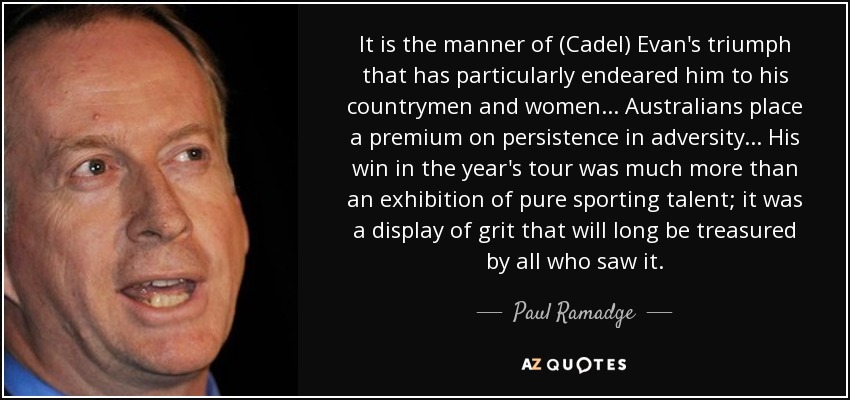 It is the manner of (Cadel) Evan's triumph that has particularly endeared him to his countrymen and women... Australians place a premium on persistence in adversity... His win in the year's tour was much more than an exhibition of pure sporting talent; it was a display of grit that will long be treasured by all who saw it. - Paul Ramadge