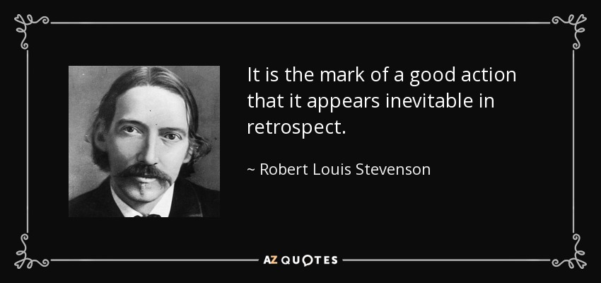 It is the mark of a good action that it appears inevitable in retrospect. - Robert Louis Stevenson