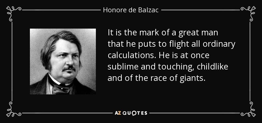 It is the mark of a great man that he puts to flight all ordinary calculations. He is at once sublime and touching, childlike and of the race of giants. - Honore de Balzac