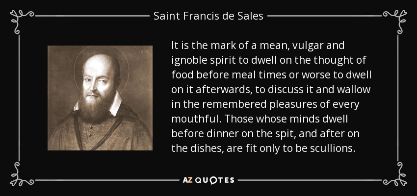 It is the mark of a mean, vulgar and ignoble spirit to dwell on the thought of food before meal times or worse to dwell on it afterwards, to discuss it and wallow in the remembered pleasures of every mouthful. Those whose minds dwell before dinner on the spit, and after on the dishes, are fit only to be scullions. - Saint Francis de Sales