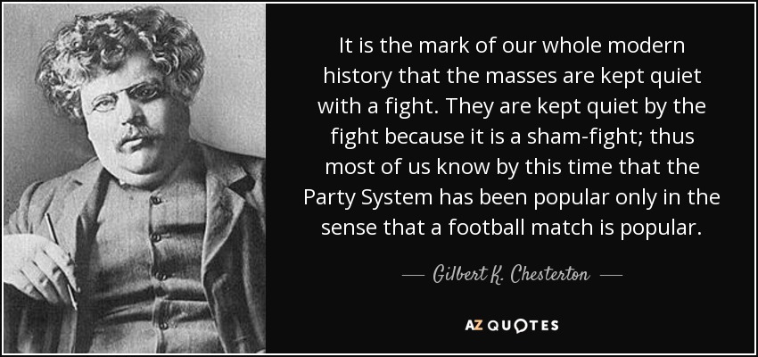 It is the mark of our whole modern history that the masses are kept quiet with a fight. They are kept quiet by the fight because it is a sham-fight; thus most of us know by this time that the Party System has been popular only in the sense that a football match is popular. - Gilbert K. Chesterton