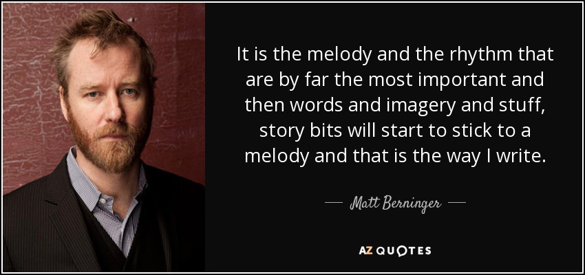 It is the melody and the rhythm that are by far the most important and then words and imagery and stuff, story bits will start to stick to a melody and that is the way I write. - Matt Berninger