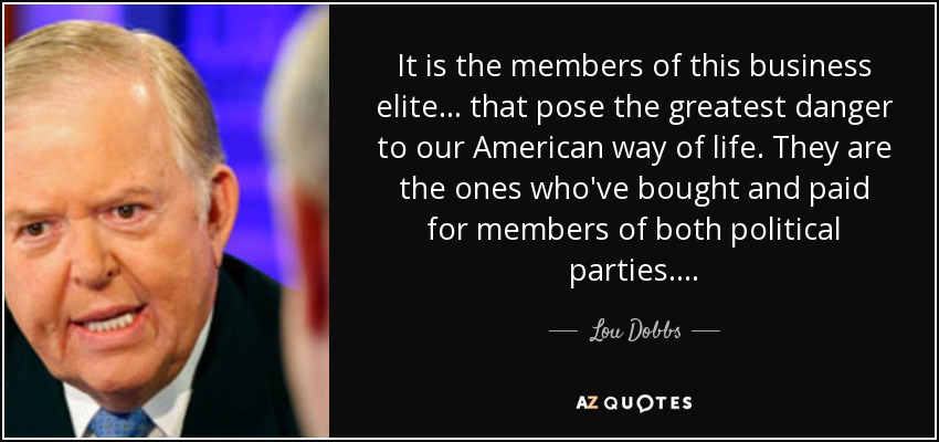 It is the members of this business elite . . . that pose the greatest danger to our American way of life. They are the ones who've bought and paid for members of both political parties. . . . - Lou Dobbs