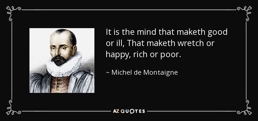 It is the mind that maketh good or ill, That maketh wretch or happy, rich or poor. - Michel de Montaigne