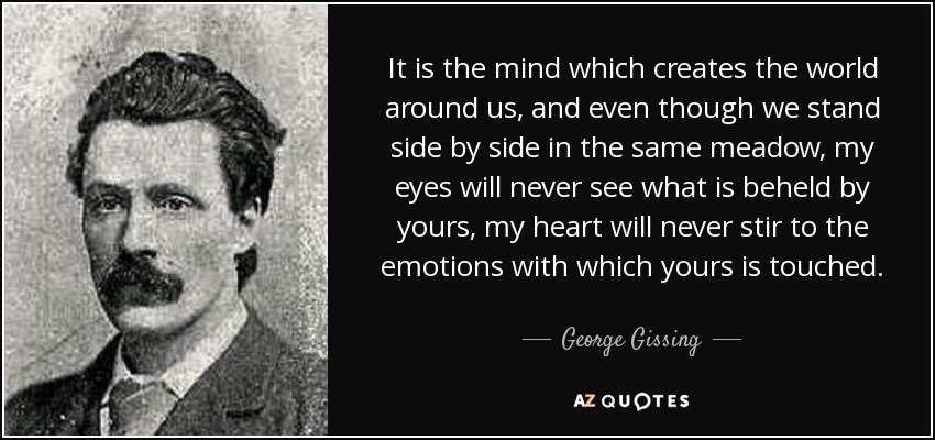 It is the mind which creates the world around us, and even though we stand side by side in the same meadow, my eyes will never see what is beheld by yours, my heart will never stir to the emotions with which yours is touched. - George Gissing