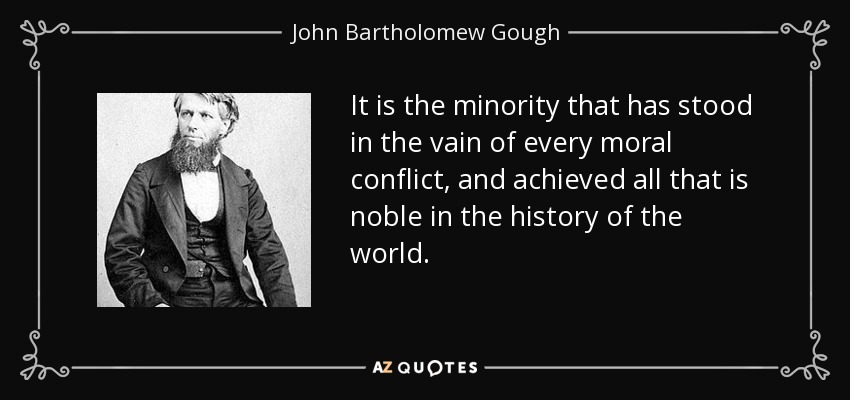 It is the minority that has stood in the vain of every moral conflict, and achieved all that is noble in the history of the world. - John Bartholomew Gough