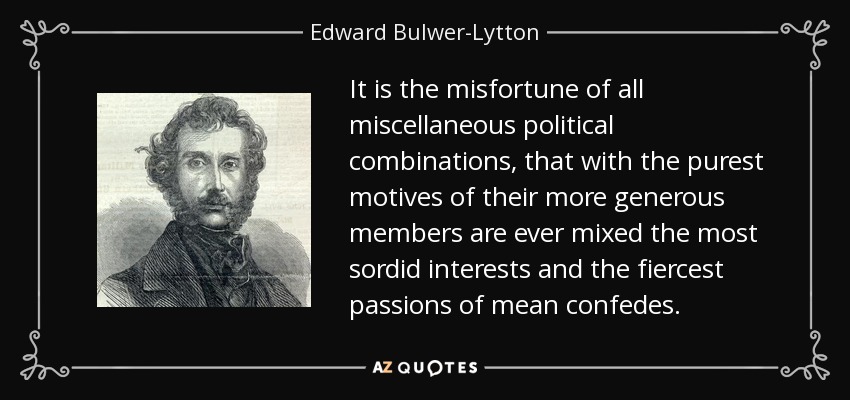 It is the misfortune of all miscellaneous political combinations, that with the purest motives of their more generous members are ever mixed the most sordid interests and the fiercest passions of mean confedes. - Edward Bulwer-Lytton, 1st Baron Lytton