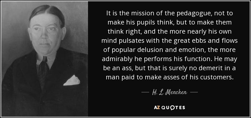 It is the mission of the pedagogue, not to make his pupils think, but to make them think right, and the more nearly his own mind pulsates with the great ebbs and flows of popular delusion and emotion, the more admirably he performs his function. He may be an ass, but that is surely no demerit in a man paid to make asses of his customers. - H. L. Mencken