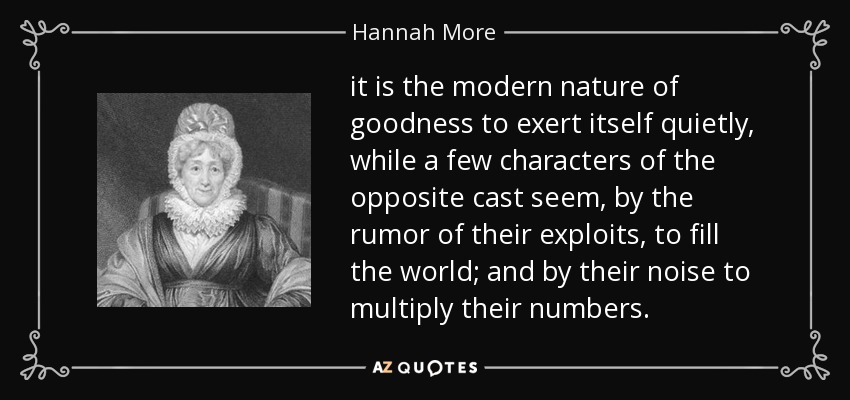 it is the modern nature of goodness to exert itself quietly, while a few characters of the opposite cast seem, by the rumor of their exploits, to fill the world; and by their noise to multiply their numbers. - Hannah More