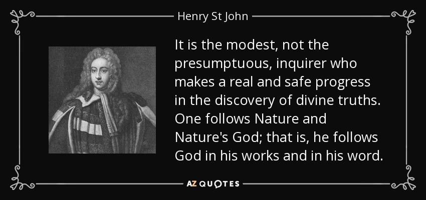 It is the modest, not the presumptuous, inquirer who makes a real and safe progress in the discovery of divine truths. One follows Nature and Nature's God; that is, he follows God in his works and in his word. - Henry St John, 1st Viscount Bolingbroke