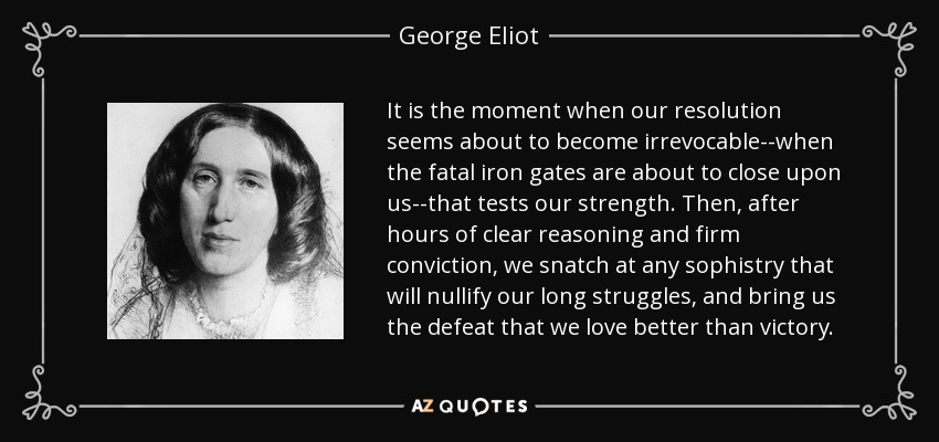 It is the moment when our resolution seems about to become irrevocable--when the fatal iron gates are about to close upon us--that tests our strength. Then, after hours of clear reasoning and firm conviction, we snatch at any sophistry that will nullify our long struggles, and bring us the defeat that we love better than victory. - George Eliot