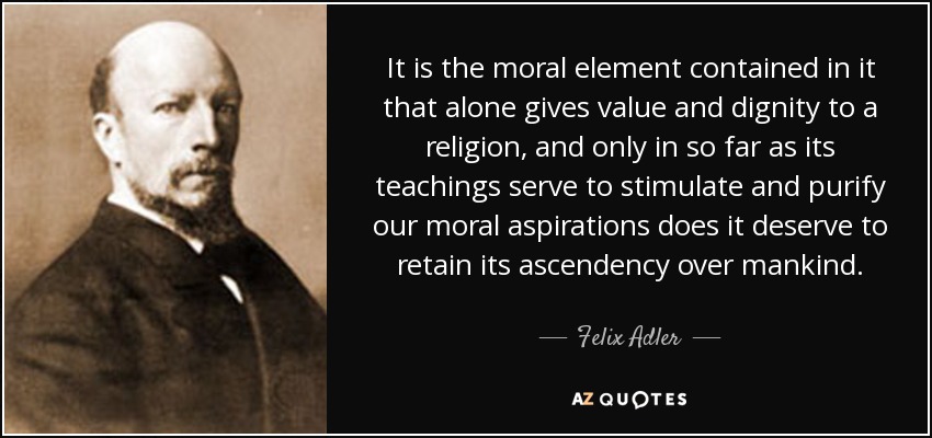 It is the moral element contained in it that alone gives value and dignity to a religion, and only in so far as its teachings serve to stimulate and purify our moral aspirations does it deserve to retain its ascendency over mankind. - Felix Adler