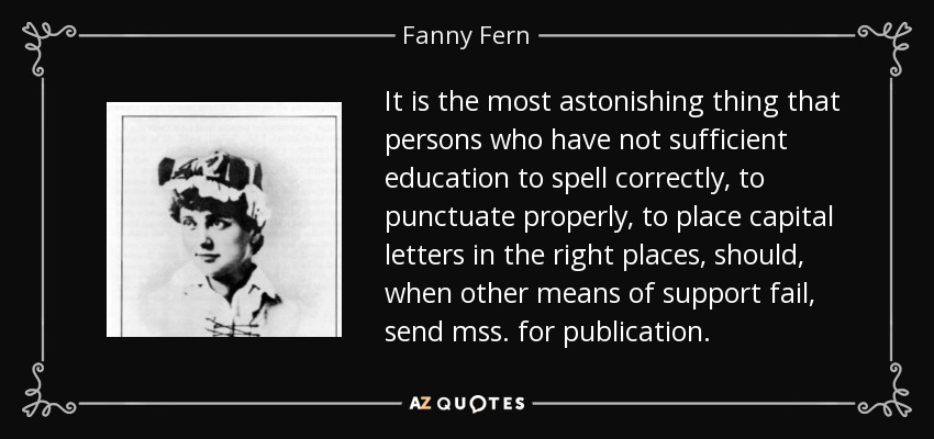 It is the most astonishing thing that persons who have not sufficient education to spell correctly, to punctuate properly, to place capital letters in the right places, should, when other means of support fail, send mss. for publication. - Fanny Fern