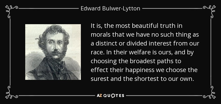 It is, the most beautiful truth in morals that we have no such thing as a distinct or divided interest from our race. In their welfare is ours, and by choosing the broadest paths to effect their happiness we choose the surest and the shortest to our own. - Edward Bulwer-Lytton, 1st Baron Lytton