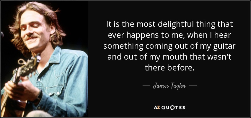 It is the most delightful thing that ever happens to me, when I hear something coming out of my guitar and out of my mouth that wasn't there before. - James Taylor