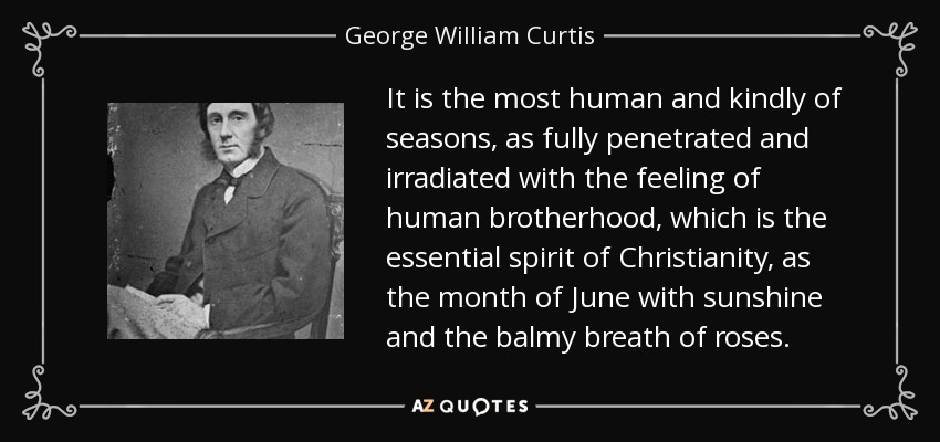 It is the most human and kindly of seasons, as fully penetrated and irradiated with the feeling of human brotherhood, which is the essential spirit of Christianity, as the month of June with sunshine and the balmy breath of roses. - George William Curtis