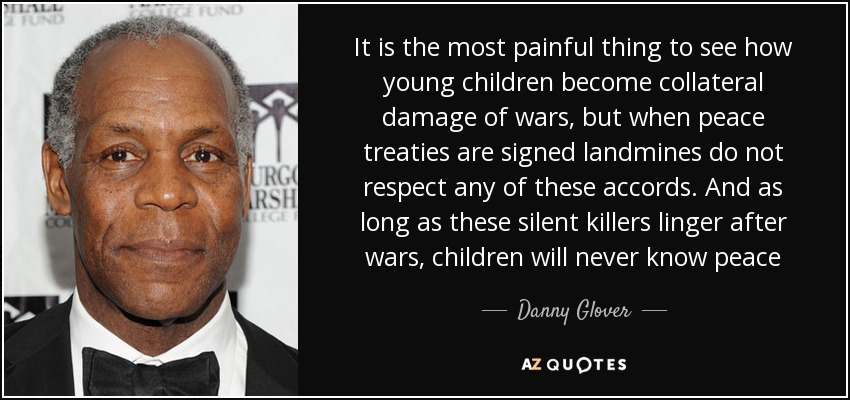 It is the most painful thing to see how young children become collateral damage of wars, but when peace treaties are signed landmines do not respect any of these accords. And as long as these silent killers linger after wars, children will never know peace - Danny Glover