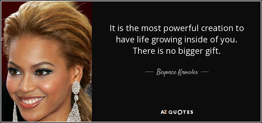 It is the most powerful creation to have life growing inside of you. There is no bigger gift. - Beyonce Knowles