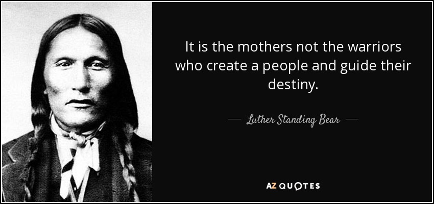 It is the mothers not the warriors who create a people and guide their destiny. - Luther Standing Bear