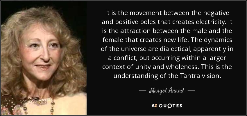 It is the movement between the negative and positive poles that creates electricity. It is the attraction between the male and the female that creates new life. The dynamics of the universe are dialectical, apparently in a conflict, but occurring within a larger context of unity and wholeness. This is the understanding of the Tantra vision. - Margot Anand