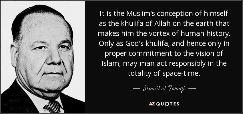 It is the Muslim's conception of himself as the khulifa of Allah on the earth that makes him the vortex of human history. Only as God's khulifa, and hence only in proper commitment to the vision of Islam, may man act responsibly in the totality of space-time. - Ismail al-Faruqi