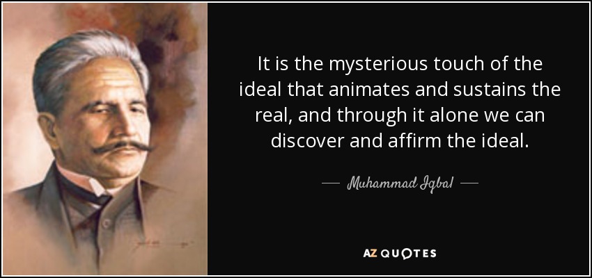It is the mysterious touch of the ideal that animates and sustains the real, and through it alone we can discover and affirm the ideal. - Muhammad Iqbal