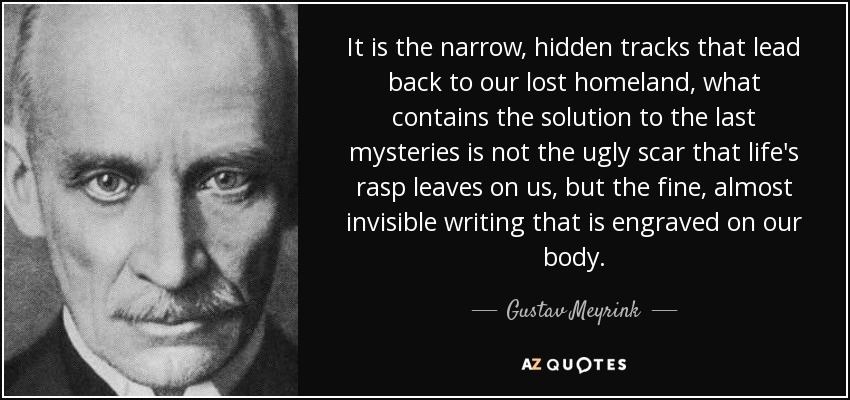 It is the narrow, hidden tracks that lead back to our lost homeland, what contains the solution to the last mysteries is not the ugly scar that life's rasp leaves on us, but the fine, almost invisible writing that is engraved on our body. - Gustav Meyrink