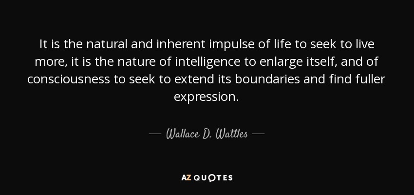 It is the natural and inherent impulse of life to seek to live more, it is the nature of intelligence to enlarge itself, and of consciousness to seek to extend its boundaries and find fuller expression. - Wallace D. Wattles