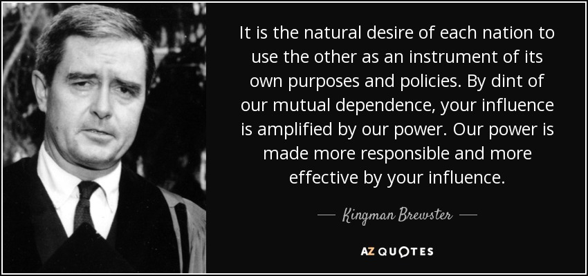 It is the natural desire of each nation to use the other as an instrument of its own purposes and policies. By dint of our mutual dependence, your influence is amplified by our power. Our power is made more responsible and more effective by your influence. - Kingman Brewster, Jr.