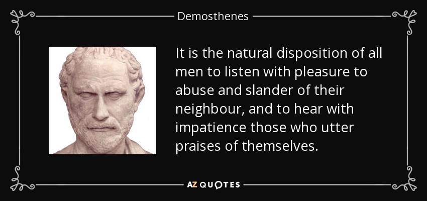 It is the natural disposition of all men to listen with pleasure to abuse and slander of their neighbour, and to hear with impatience those who utter praises of themselves. - Demosthenes