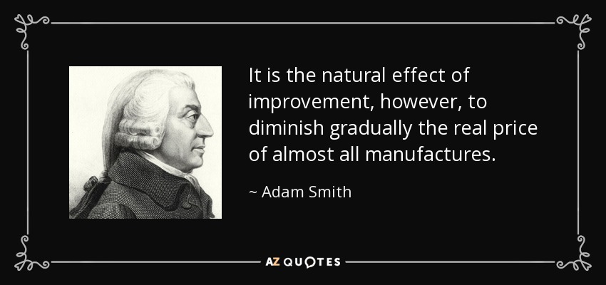 It is the natural effect of improvement, however, to diminish gradually the real price of almost all manufactures. - Adam Smith