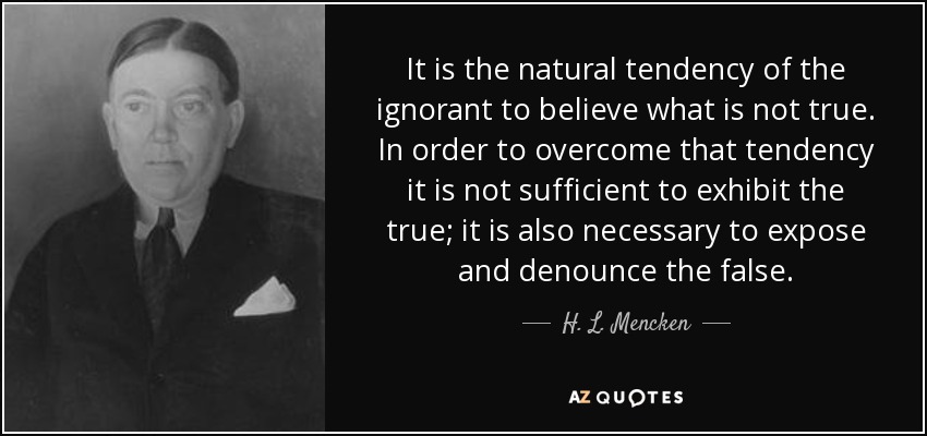 It is the natural tendency of the ignorant to believe what is not true. In order to overcome that tendency it is not sufficient to exhibit the true; it is also necessary to expose and denounce the false. - H. L. Mencken