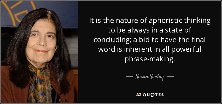 It is the nature of aphoristic thinking to be always in a state of concluding; a bid to have the final word is inherent in all powerful phrase-making. - Susan Sontag