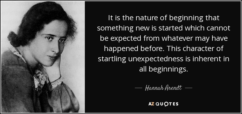 It is the nature of beginning that something new is started which cannot be expected from whatever may have happened before. This character of startling unexpectedness is inherent in all beginnings. - Hannah Arendt