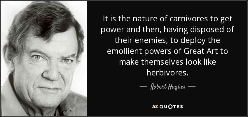 It is the nature of carnivores to get power and then, having disposed of their enemies, to deploy the emollient powers of Great Art to make themselves look like herbivores. - Robert Hughes