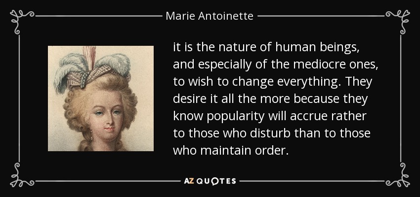 it is the nature of human beings, and especially of the mediocre ones, to wish to change everything. They desire it all the more because they know popularity will accrue rather to those who disturb than to those who maintain order. - Marie Antoinette