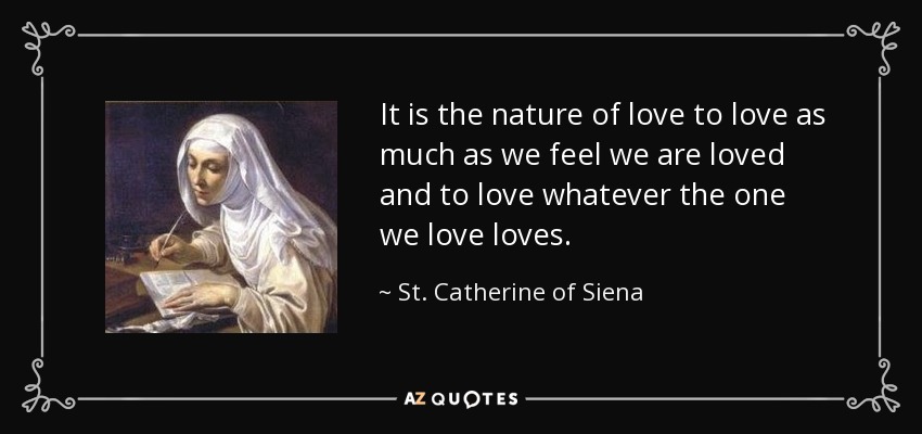 It is the nature of love to love as much as we feel we are loved and to love whatever the one we love loves. - St. Catherine of Siena