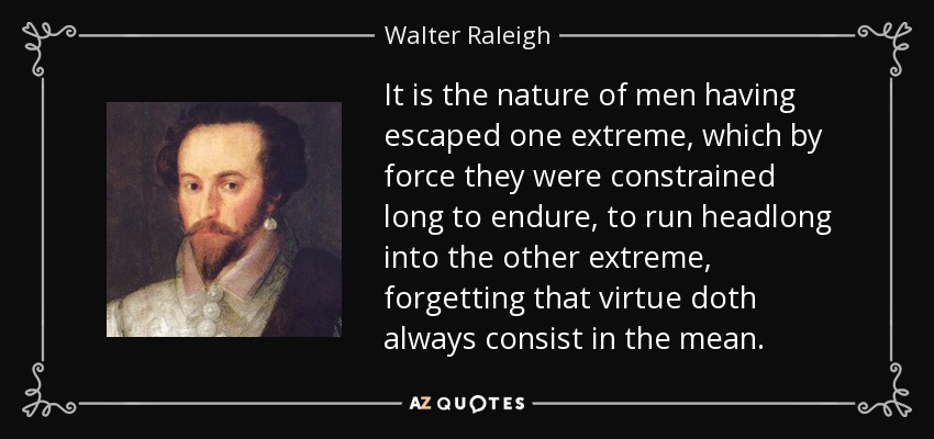 It is the nature of men having escaped one extreme, which by force they were constrained long to endure, to run headlong into the other extreme, forgetting that virtue doth always consist in the mean. - Walter Raleigh